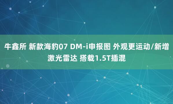 牛鑫所 新款海豹07 DM-i申报图 外观更运动/新增激光雷达 搭载1.5T插混