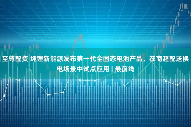 至尊配资 纯锂新能源发布第一代全固态电池产品，在商超配送换电场景中试点应用 | 最前线