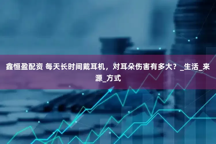 鑫恒盈配资 每天长时间戴耳机，对耳朵伤害有多大？_生活_来源_方式