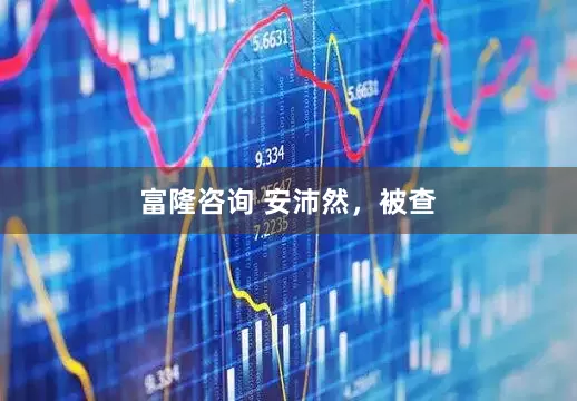 富隆咨询 安沛然，被查