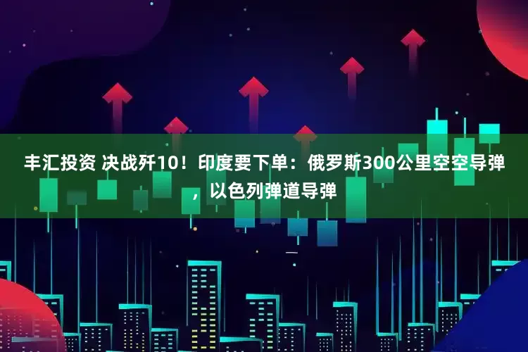 丰汇投资 决战歼10！印度要下单：俄罗斯300公里空空导弹，以色列弹道导弹
