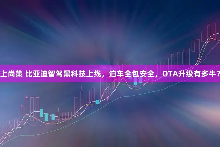 上尚策 比亚迪智驾黑科技上线，泊车全包安全，OTA升级有多牛？
