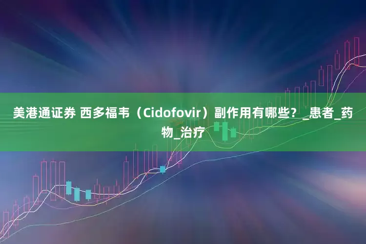美港通证券 西多福韦（Cidofovir）副作用有哪些？_患者_药物_治疗