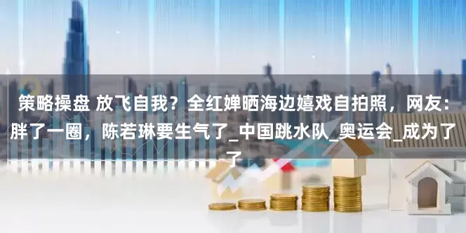 策略操盘 放飞自我?全红婵晒海边嬉戏自拍照,网友:胖了一圈,陈若琳要生气了_中国跳水队_奥运会_成为了