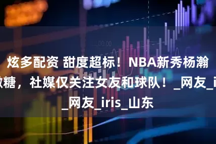 炫多配资 甜度超标！NBA新秀杨瀚森低调撒糖，社媒仅关注女友和球队！_网友_iris_山东