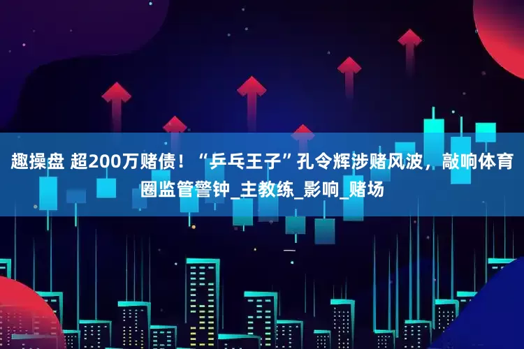 趣操盘 超200万赌债！“乒乓王子”孔令辉涉赌风波，敲响体育圈监管警钟_主教练_影响_赌场