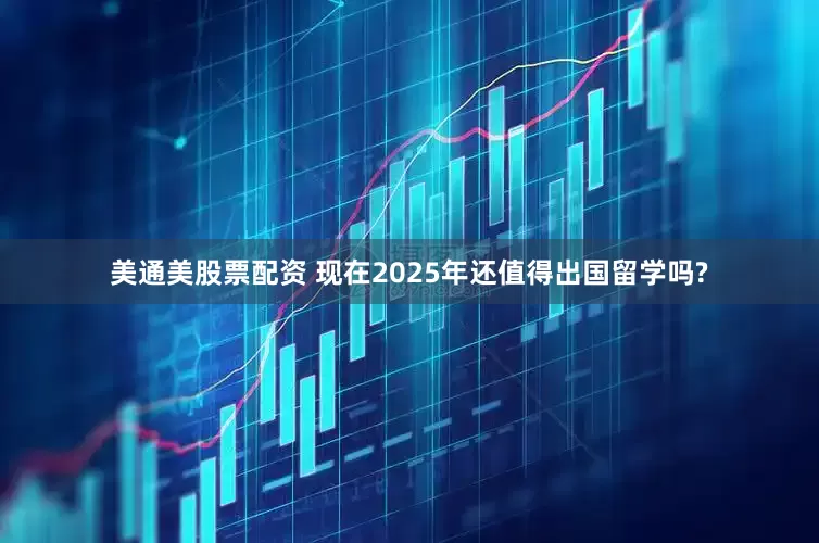 美通美股票配资 现在2025年还值得出国留学吗?