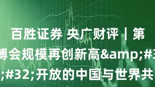 百胜证券 央广财评｜第八届进博会规模再创新高 开放的中国与世界共享机遇