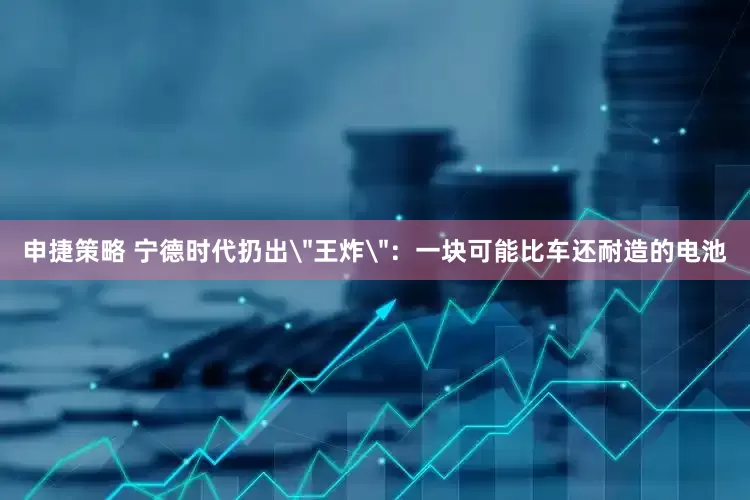 申捷策略 宁德时代扔出＂王炸＂：一块可能比车还耐造的电池