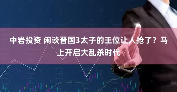 中岩投资 闲谈晋国3太子的王位让人抢了？马上开启大乱杀时代