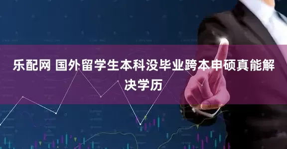 乐配网 国外留学生本科没毕业跨本申硕真能解决学历