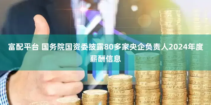 富配平台 国务院国资委披露80多家央企负责人2024年度薪酬信息