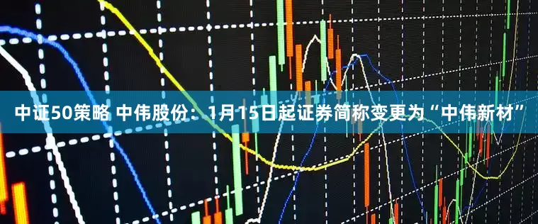 中证50策略 中伟股份：1月15日起证券简称变更为“中伟新材”