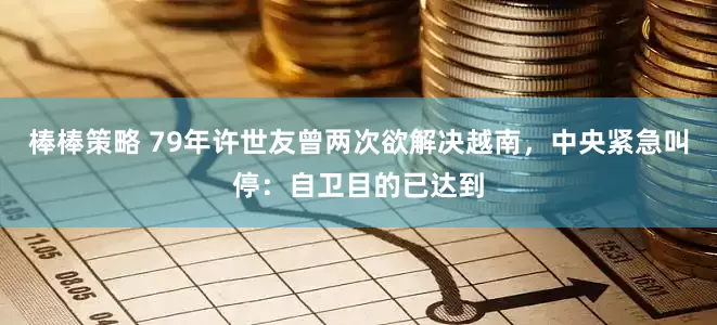 棒棒策略 79年许世友曾两次欲解决越南，中央紧急叫停：自卫目的已达到