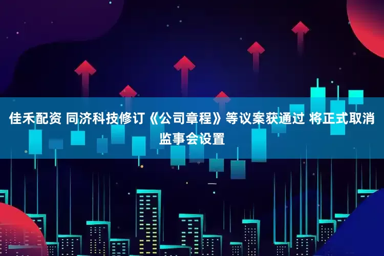 佳禾配资 同济科技修订《公司章程》等议案获通过 将正式取消监事会设置