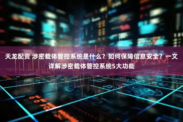 天龙配资 涉密载体管控系统是什么？如何保障信息安全？一文详解涉密载体管控系统5大功能