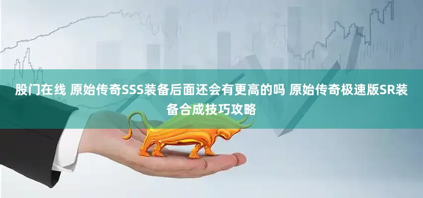 股门在线 原始传奇SSS装备后面还会有更高的吗 原始传奇极速版SR装备合成技巧攻略