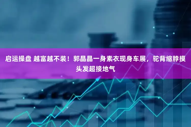 启运操盘 越富越不装！郭晶晶一身素衣现身车展，驼背缩脖摸头发超接地气