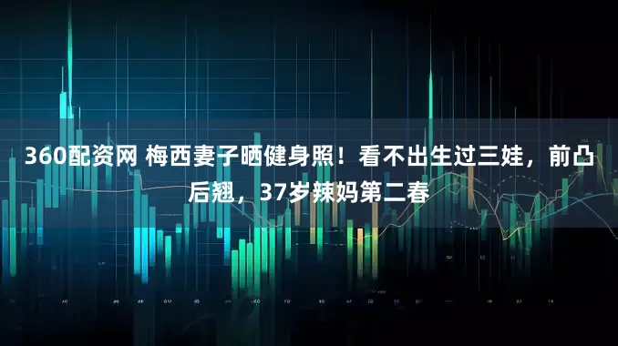 360配资网 梅西妻子晒健身照！看不出生过三娃，前凸后翘，37岁辣妈第二春