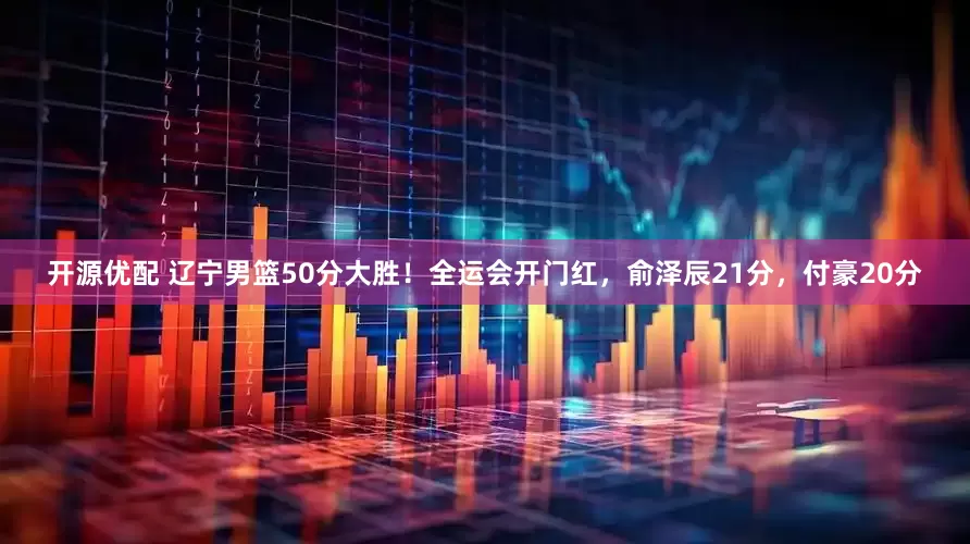 开源优配 辽宁男篮50分大胜！全运会开门红，俞泽辰21分，付豪20分