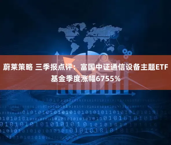 蔚莱策略 三季报点评：富国中证通信设备主题ETF基金季度涨幅6755%