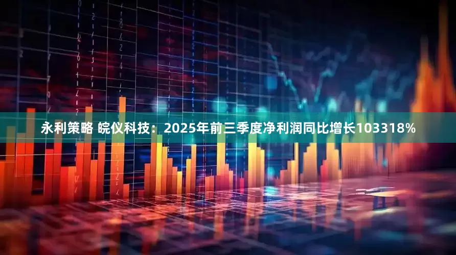 永利策略 皖仪科技：2025年前三季度净利润同比增长103318%