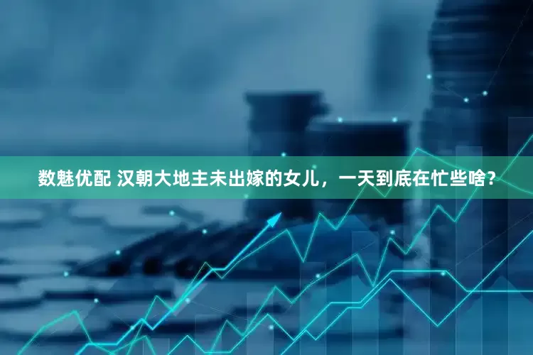 数魅优配 汉朝大地主未出嫁的女儿，一天到底在忙些啥？