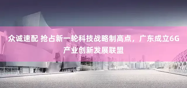 众诚速配 抢占新一轮科技战略制高点，广东成立6G产业创新发展联盟