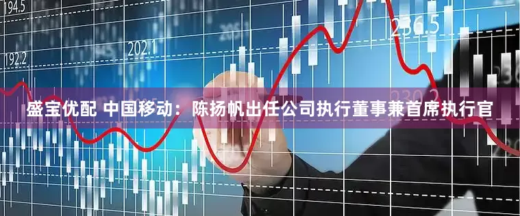 盛宝优配 中国移动：陈扬帆出任公司执行董事兼首席执行官