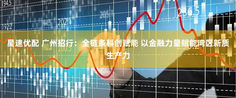 星速优配 广州招行：全链条科创赋能 以金融力量赋能湾区新质生产力